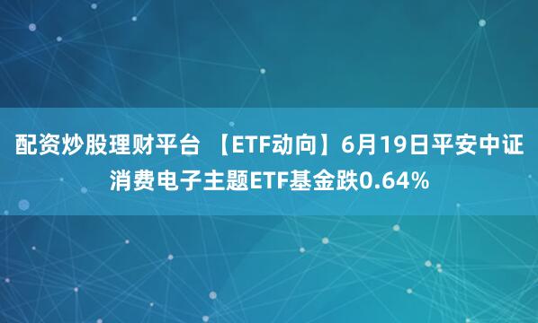 配资炒股理财平台 【ETF动向】6月19日平安中证消费电子主题ETF基金跌0.64%