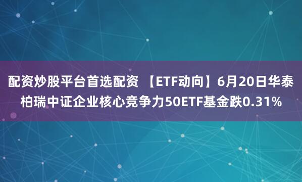 配资炒股平台首选配资 【ETF动向】6月20日华泰柏瑞中证企业核心竞争力50ETF基金跌0.31%