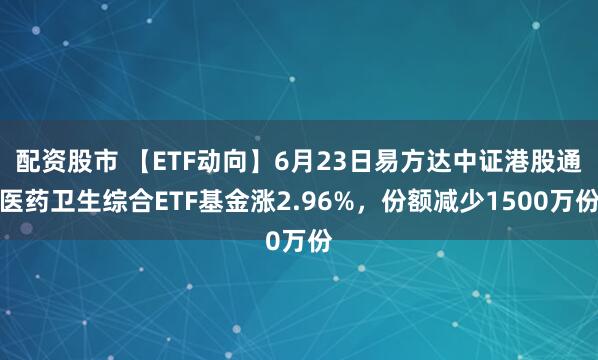 配资股市 【ETF动向】6月23日易方达中证港股通医药卫生综合ETF基金涨2.96%，份额减少1500万份