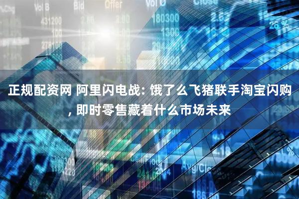 正规配资网 阿里闪电战: 饿了么飞猪联手淘宝闪购, 即时零售藏着什么市场未来