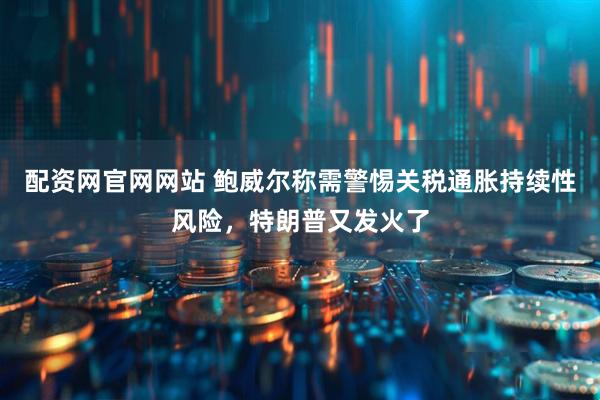 配资网官网网站 鲍威尔称需警惕关税通胀持续性风险，特朗普又发火了