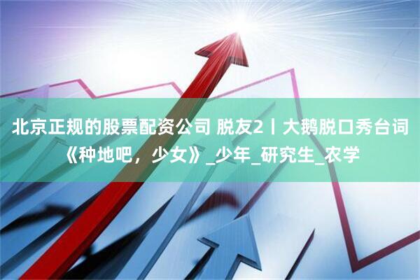 北京正规的股票配资公司 脱友2丨大鹅脱口秀台词《种地吧，少女》_少年_研究生_农学