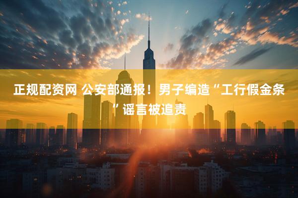 正规配资网 公安部通报！男子编造“工行假金条”谣言被追责