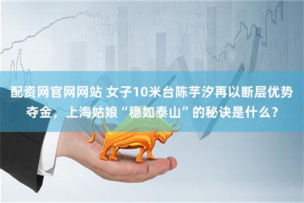 配资网官网网站 女子10米台陈芋汐再以断层优势夺金，上海姑娘“稳如泰山”的秘诀是什么？