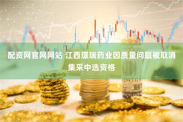 配资网官网网站 江西璟瑞药业因质量问题被取消集采中选资格