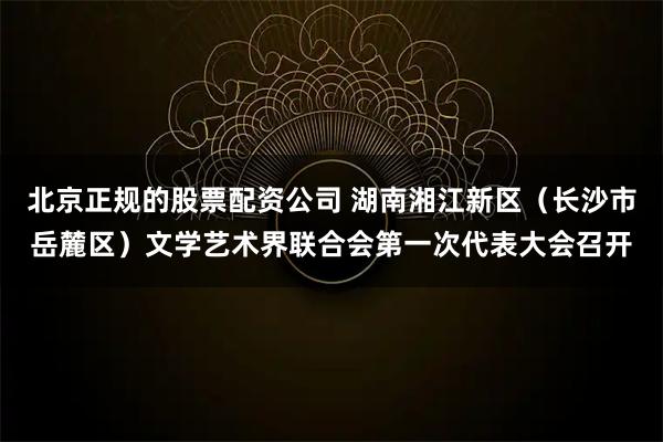 北京正规的股票配资公司 湖南湘江新区（长沙市岳麓区）文学艺术界联合会第一次代表大会召开