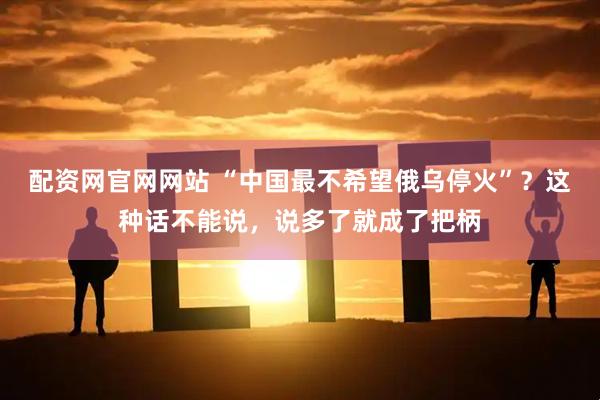 配资网官网网站 “中国最不希望俄乌停火”？这种话不能说，说多了就成了把柄