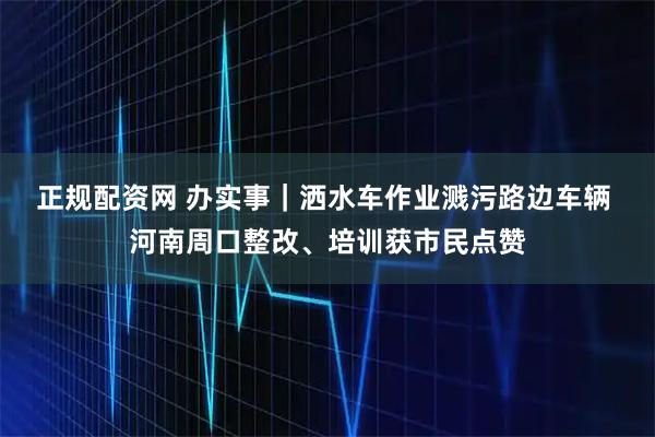 正规配资网 办实事｜洒水车作业溅污路边车辆 河南周口整改、培训获市民点赞
