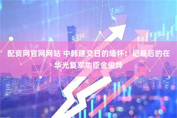 配资网官网网站 中韩建交日的缅怀：记最后的在华光复军功臣金俊烨