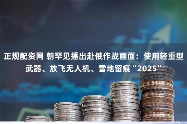 正规配资网 朝罕见播出赴俄作战画面：使用轻重型武器、放飞无人机、雪地留痕“2025”