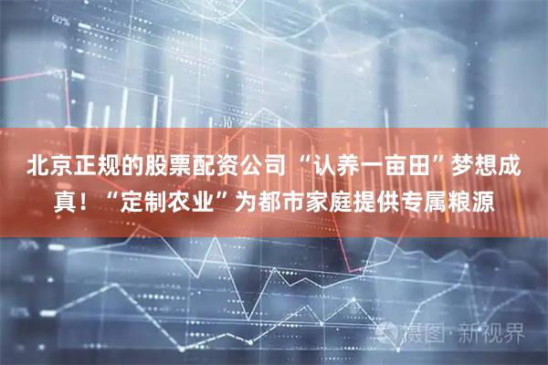 北京正规的股票配资公司 “认养一亩田”梦想成真！“定制农业”为都市家庭提供专属粮源