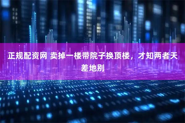 正规配资网 卖掉一楼带院子换顶楼，才知两者天差地别