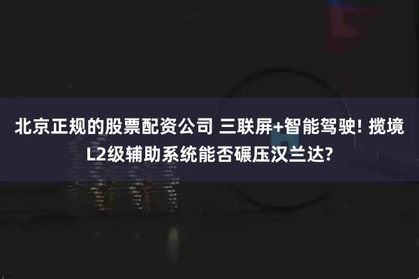 北京正规的股票配资公司 三联屏+智能驾驶! 揽境L2级辅助系统能否碾压汉兰达?