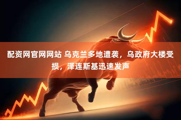 配资网官网网站 乌克兰多地遭袭，乌政府大楼受损，泽连斯基迅速发声