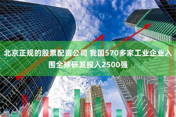 北京正规的股票配资公司 我国570多家工业企业入围全球研发投入2500强