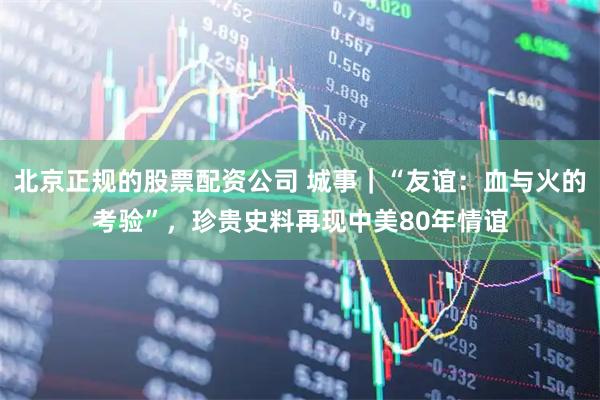 北京正规的股票配资公司 城事｜“友谊：血与火的考验”，珍贵史料再现中美80年情谊