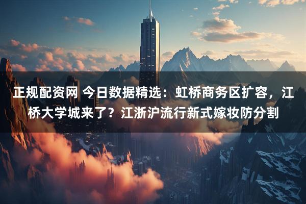 正规配资网 今日数据精选：虹桥商务区扩容，江桥大学城来了？江浙沪流行新式嫁妆防分割