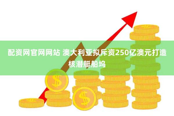 配资网官网网站 澳大利亚拟斥资250亿澳元打造核潜艇船坞