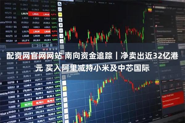 配资网官网网站 南向资金追踪｜净卖出近32亿港元 买入阿里减持小米及中芯国际