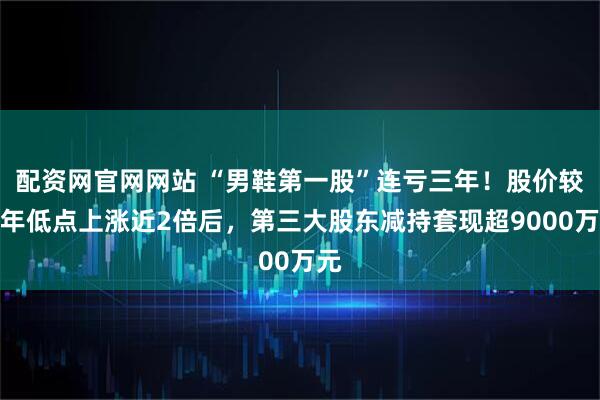 配资网官网网站 “男鞋第一股”连亏三年！股价较去年低点上涨近2倍后，第三大股东减持套现超9000万元