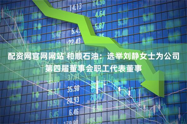 配资网官网网站 和顺石油：选举刘静女士为公司第四届董事会职工代表董事
