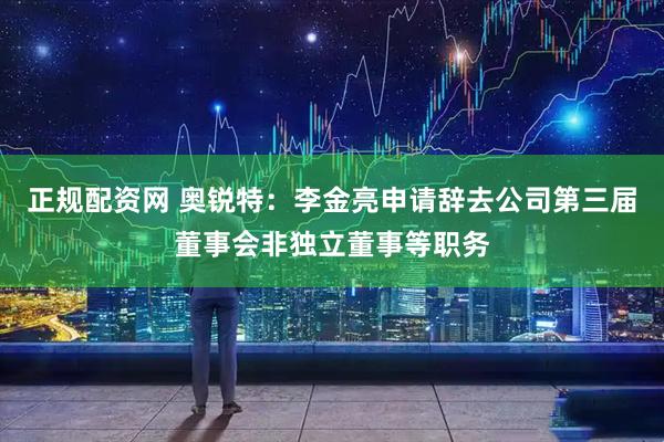 正规配资网 奥锐特：李金亮申请辞去公司第三届董事会非独立董事等职务