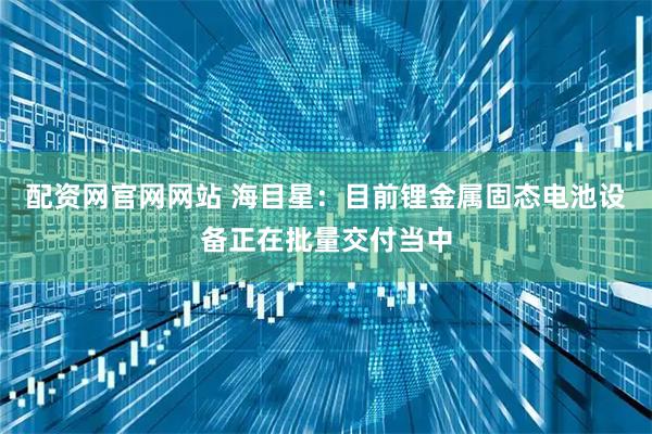 配资网官网网站 海目星：目前锂金属固态电池设备正在批量交付当中