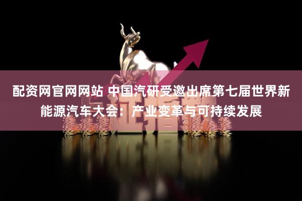 配资网官网网站 中国汽研受邀出席第七届世界新能源汽车大会：产业变革与可持续发展