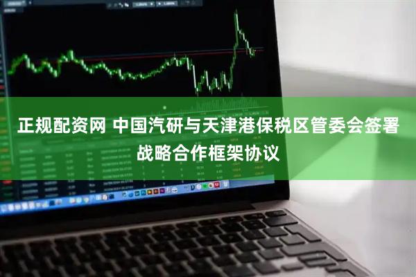 正规配资网 中国汽研与天津港保税区管委会签署战略合作框架协议