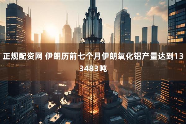 正规配资网 伊朗历前七个月伊朗氧化铝产量达到133483吨