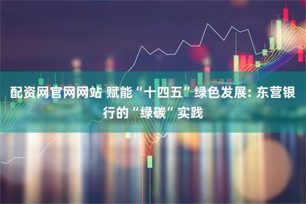 配资网官网网站 赋能“十四五”绿色发展: 东营银行的“绿碳”实践