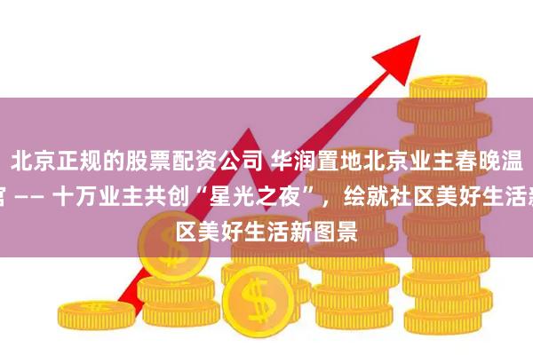 北京正规的股票配资公司 华润置地北京业主春晚温情收官 —— 十万业主共创“星光之夜”，绘就社区美好生活新图景