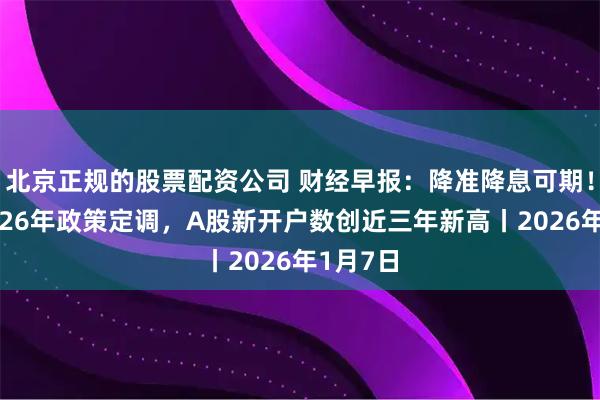 北京正规的股票配资公司 财经早报：降准降息可期！央行2026年政策定调，A股新开户数创近三年新高丨2026年1月7日
