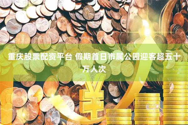 重庆股票配资平台 假期首日市属公园迎客超五十万人次