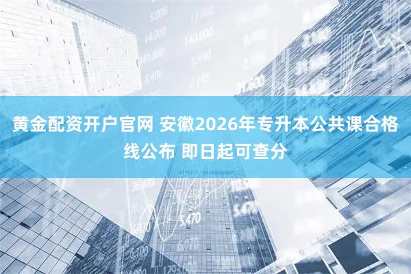 黄金配资开户官网 安徽2026年专升本公共课合格线公布 即日起可查分