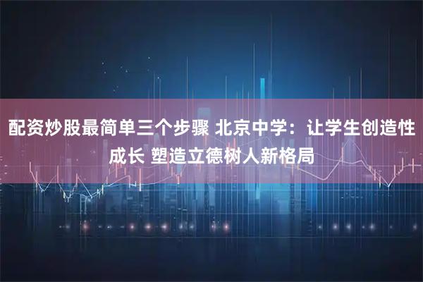 配资炒股最简单三个步骤 北京中学：让学生创造性成长 塑造立德树人新格局