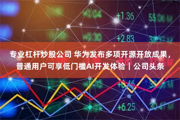 专业杠杆炒股公司 华为发布多项开源开放成果，普通用户可享低门槛AI开发体验｜公司头条