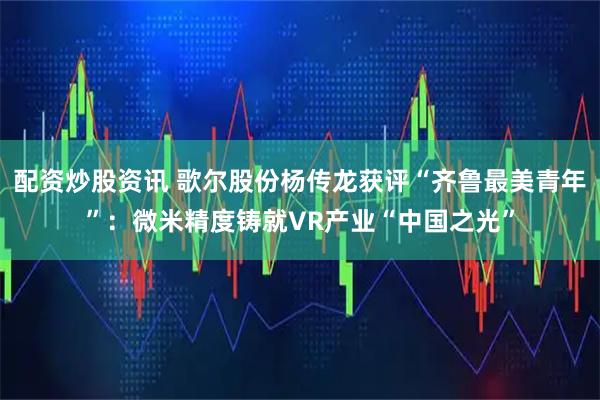 配资炒股资讯 歌尔股份杨传龙获评“齐鲁最美青年”：微米精度铸就VR产业“中国之光”