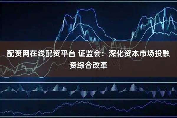 配资网在线配资平台 证监会：深化资本市场投融资综合改革