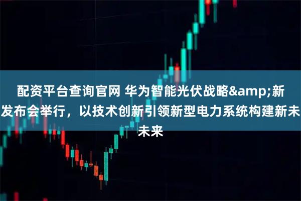 配资平台查询官网 华为智能光伏战略&新品发布会举行，以技术创新引领新型电力系统构建新未来