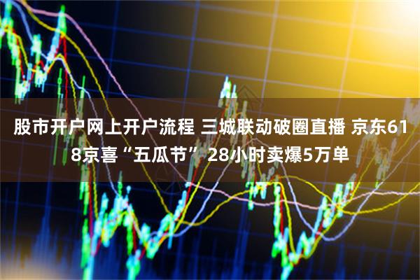 股市开户网上开户流程 三城联动破圈直播 京东618京喜“五瓜节” 28小时卖爆5万单