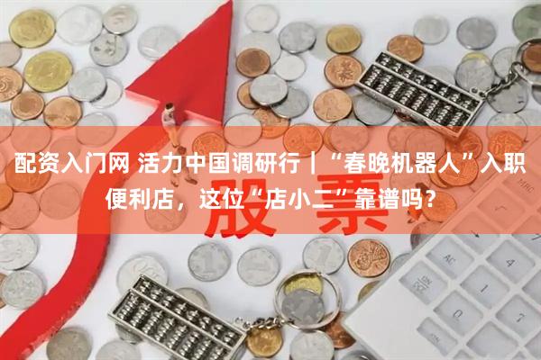 配资入门网 活力中国调研行｜“春晚机器人”入职便利店，这位“店小二”靠谱吗？