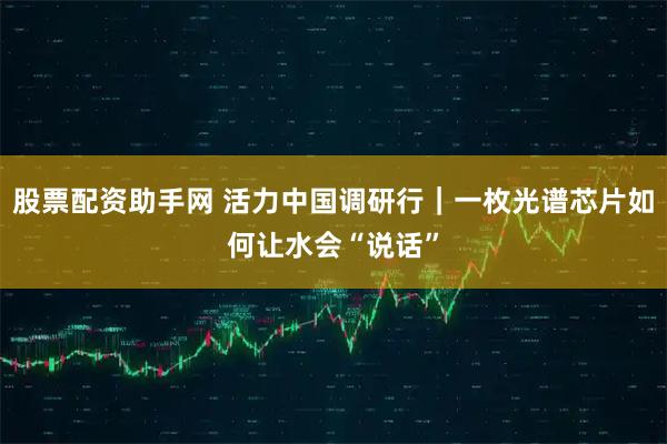 股票配资助手网 活力中国调研行｜一枚光谱芯片如何让水会“说话”