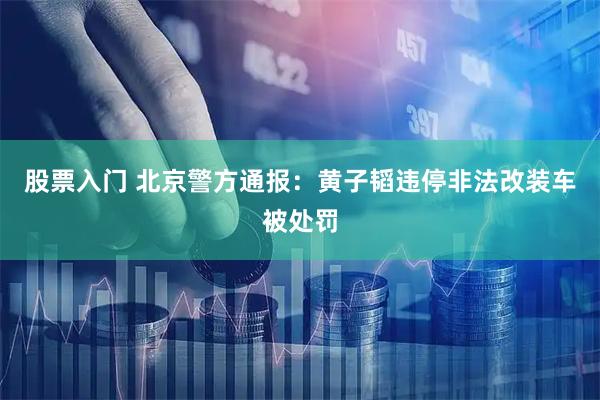 股票入门 北京警方通报：黄子韬违停非法改装车被处罚